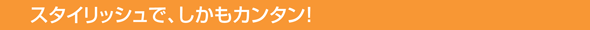 スタイリッシュで、しかもカンタン!